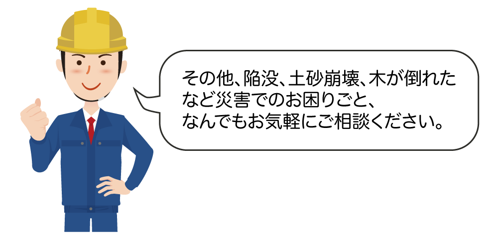 その他、陥没、土砂崩壊、木が倒れたなど災害でのお困りごと、お気軽にご相談ください。